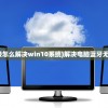 (电脑蓝牙无法连接怎么解决win10系统)解决电脑蓝牙无法连接的全面指南
