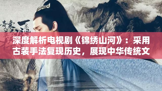 深度解析电视剧《锦绣山河》：采用古装手法复现历史，展现中华传统文化魅力