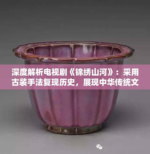 深度解析电视剧《锦绣山河》：采用古装手法复现历史，展现中华传统文化魅力