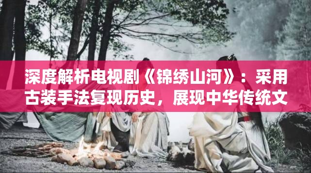 深度解析电视剧《锦绣山河》：采用古装手法复现历史，展现中华传统文化魅力