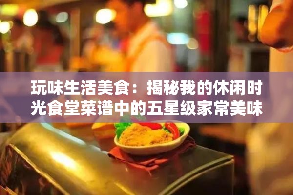 玩味生活美食：揭秘我的休闲时光食堂菜谱中的五星级家常美味