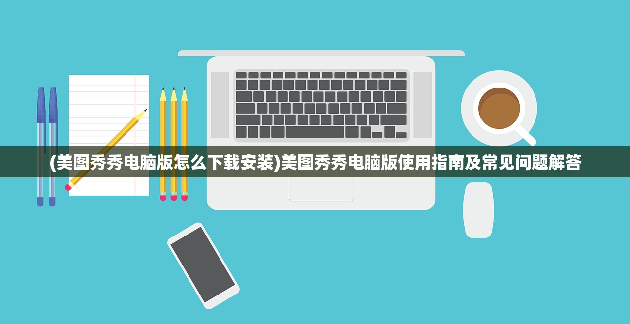 (美图秀秀电脑版怎么下载安装)美图秀秀电脑版使用指南及常见问题解答