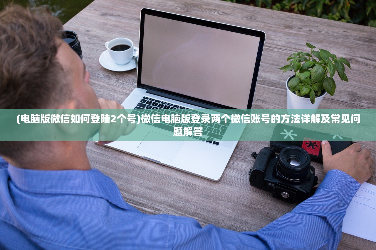 (电脑版微信如何登陆2个号)微信电脑版登录两个微信账号的方法详解及常见问题解答