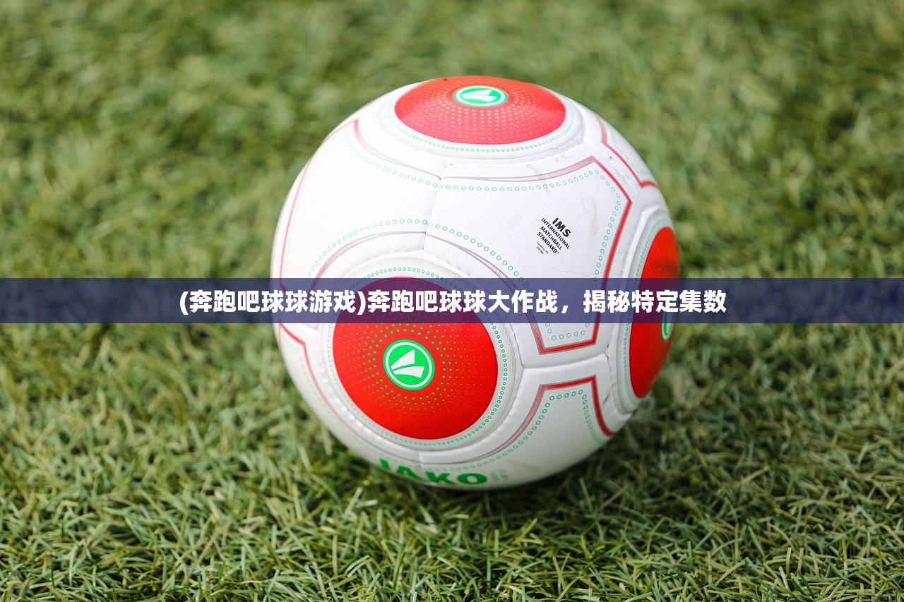 (奔跑吧球球游戏)奔跑吧球球大作战，揭秘特定集数