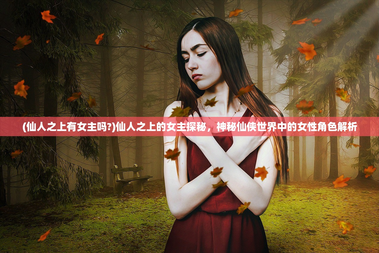 (仙人之上有女主吗?)仙人之上的女主探秘，神秘仙侠世界中的女性角色解析