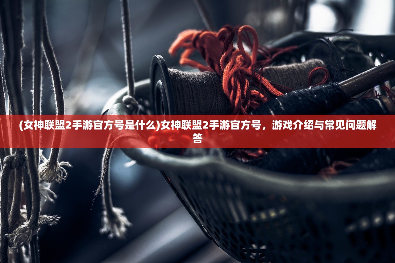 (女神联盟2手游官方号是什么)女神联盟2手游官方号，游戏介绍与常见问题解答
