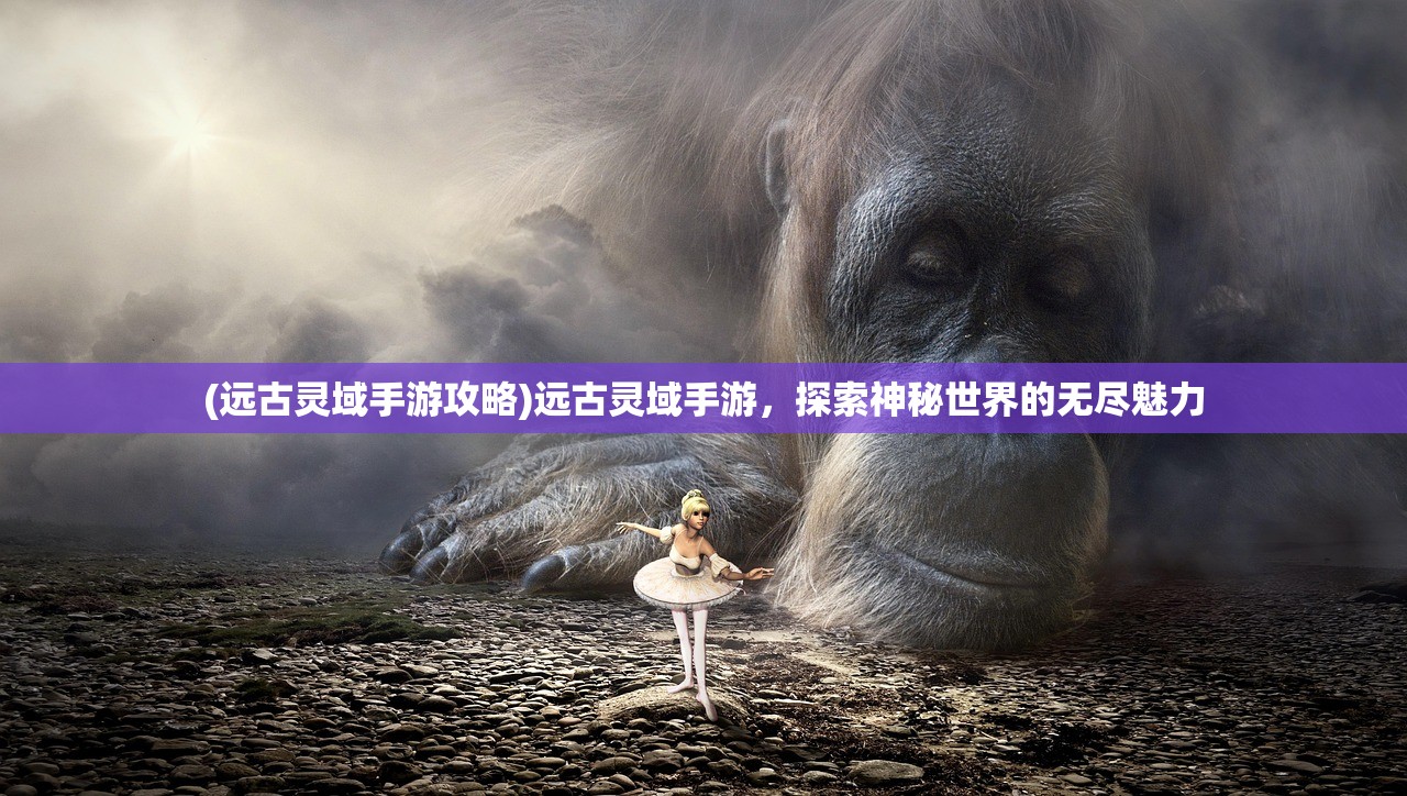 (远古灵域手游攻略)远古灵域手游，探索神秘世界的无尽魅力