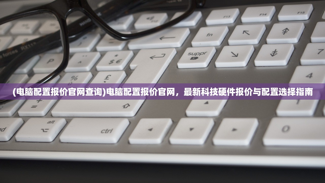 (电脑配置报价官网查询)电脑配置报价官网，最新科技硬件报价与配置选择指南