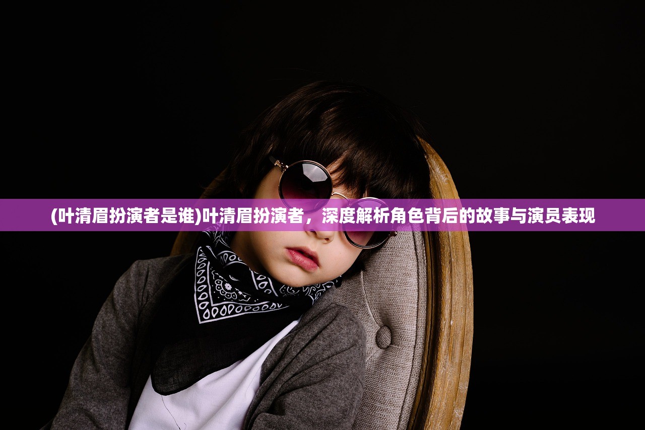 (叶清眉扮演者是谁)叶清眉扮演者，深度解析角色背后的故事与演员表现