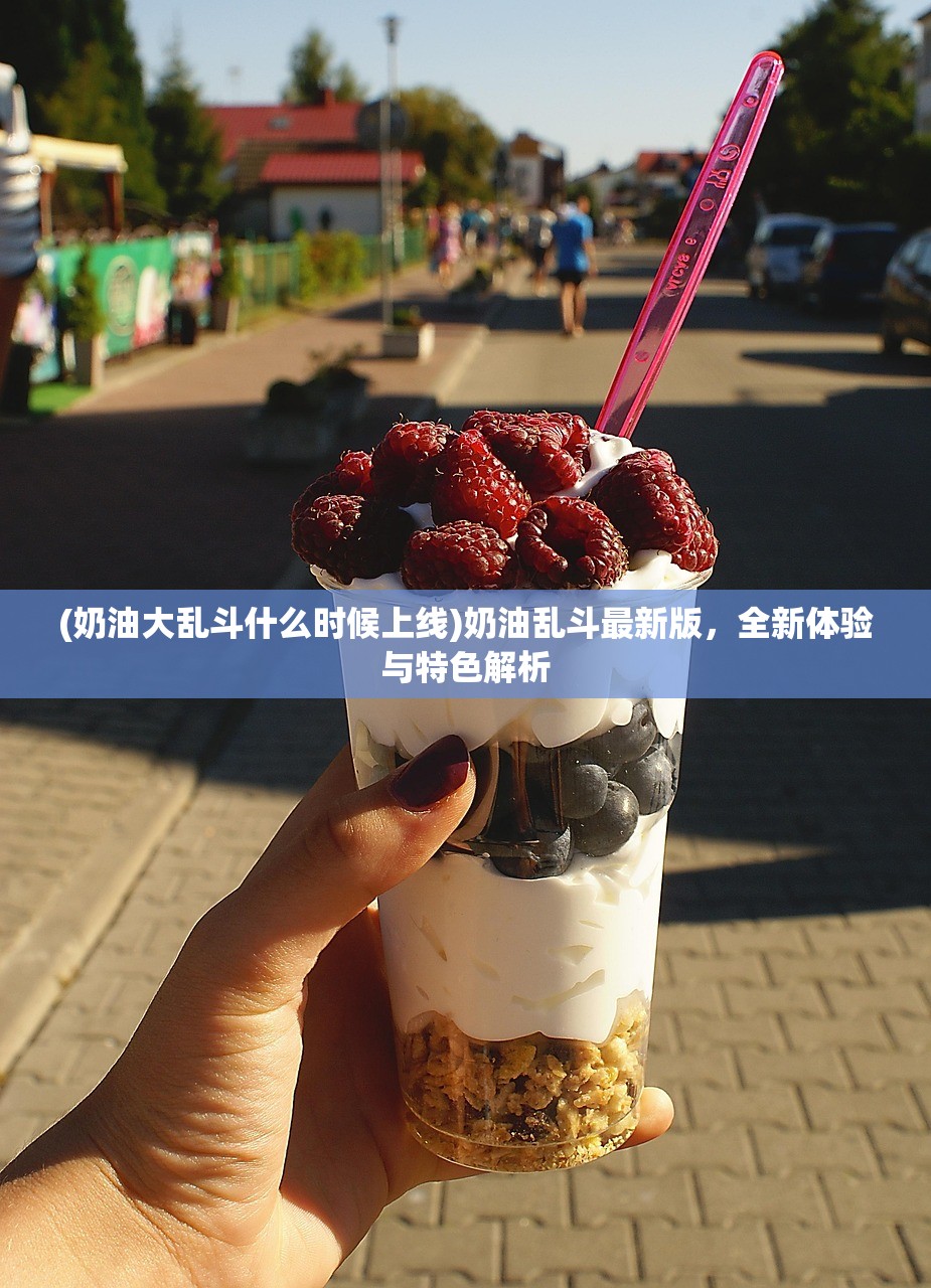 (奶油大乱斗什么时候上线)奶油乱斗最新版，全新体验与特色解析