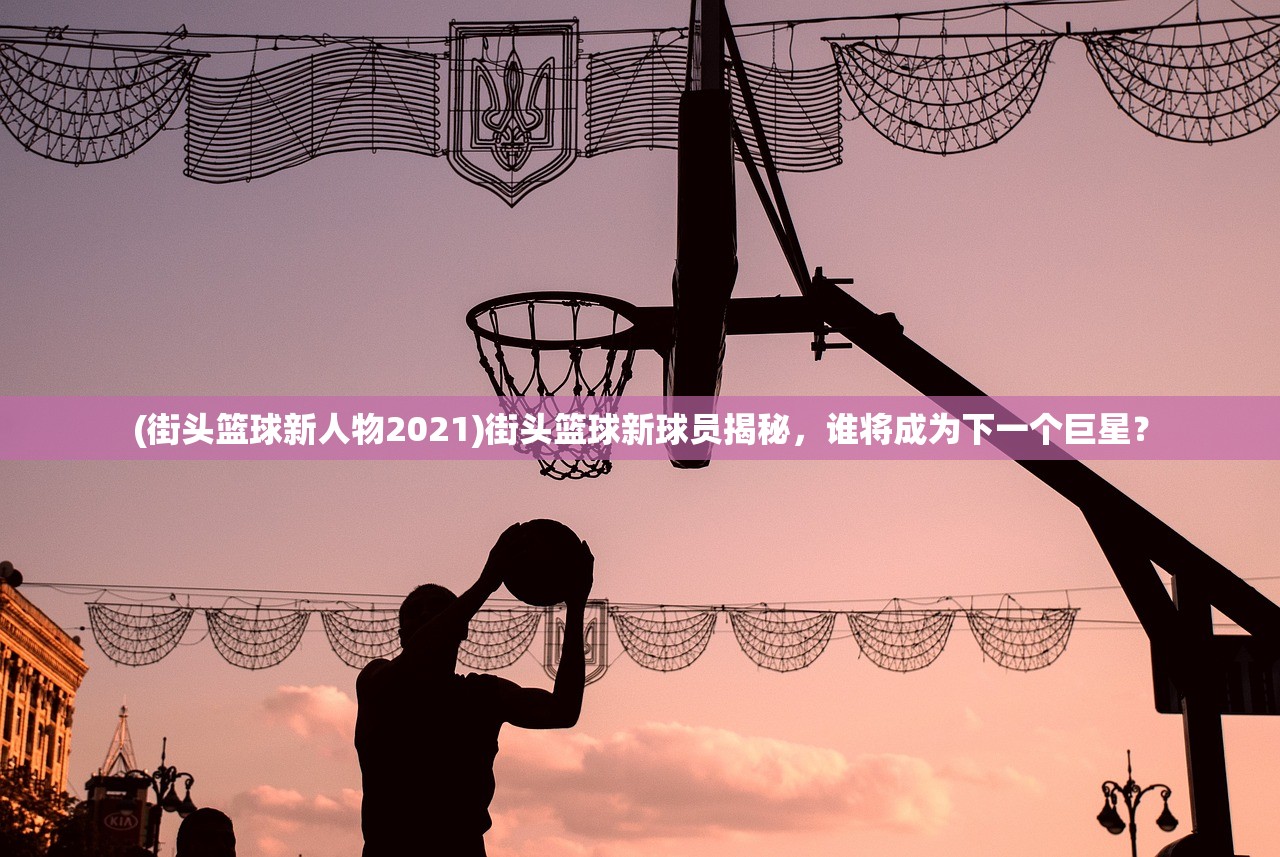 (街头篮球新人物2021)街头篮球新球员揭秘，谁将成为下一个巨星？