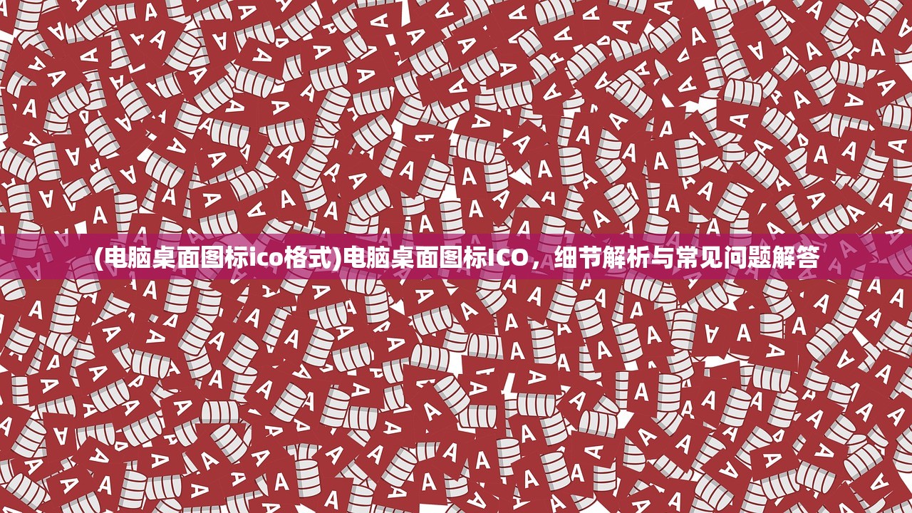 (电脑桌面图标ico格式)电脑桌面图标ICO，细节解析与常见问题解答