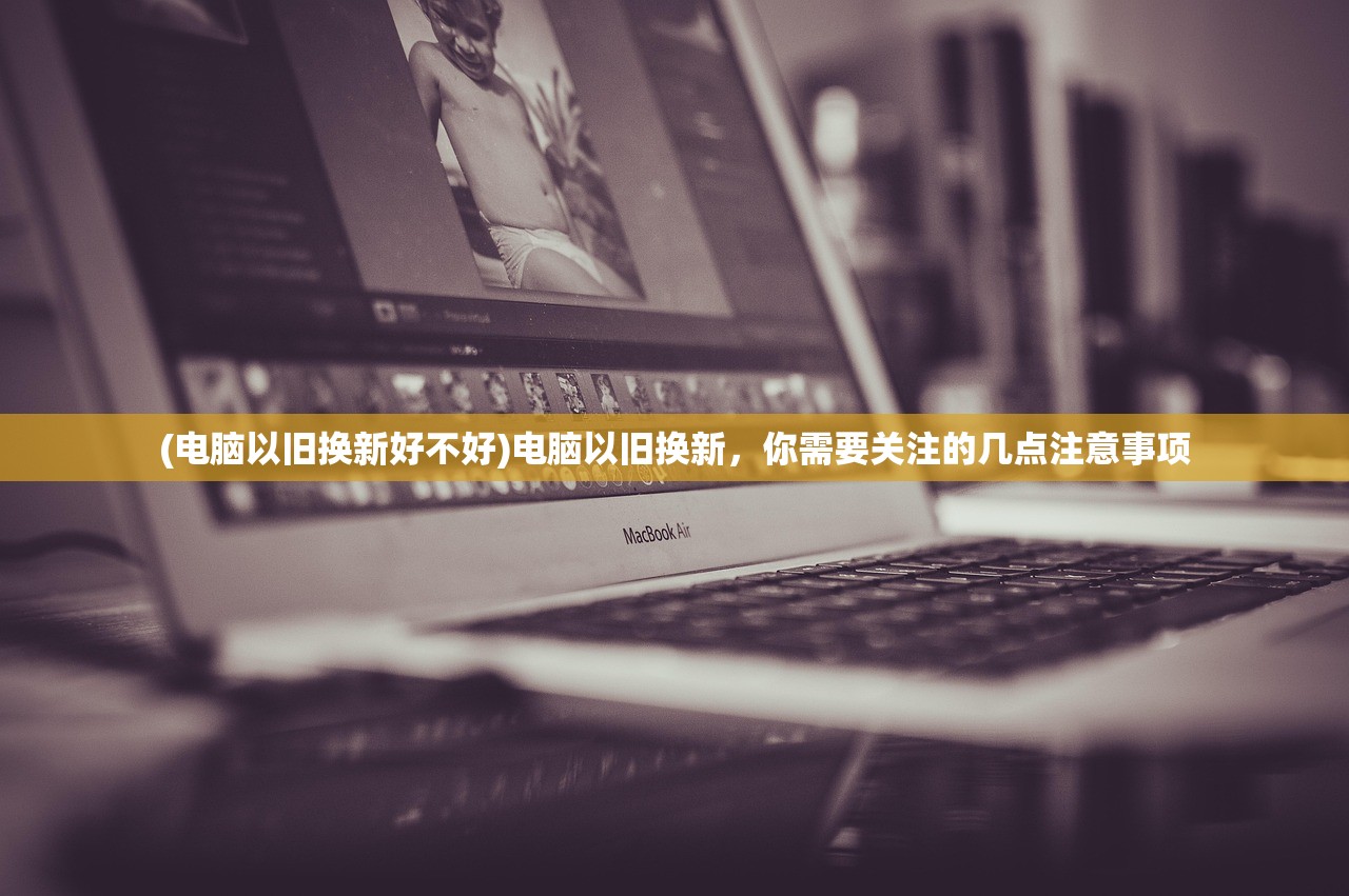 (电脑以旧换新好不好)电脑以旧换新，你需要关注的几点注意事项