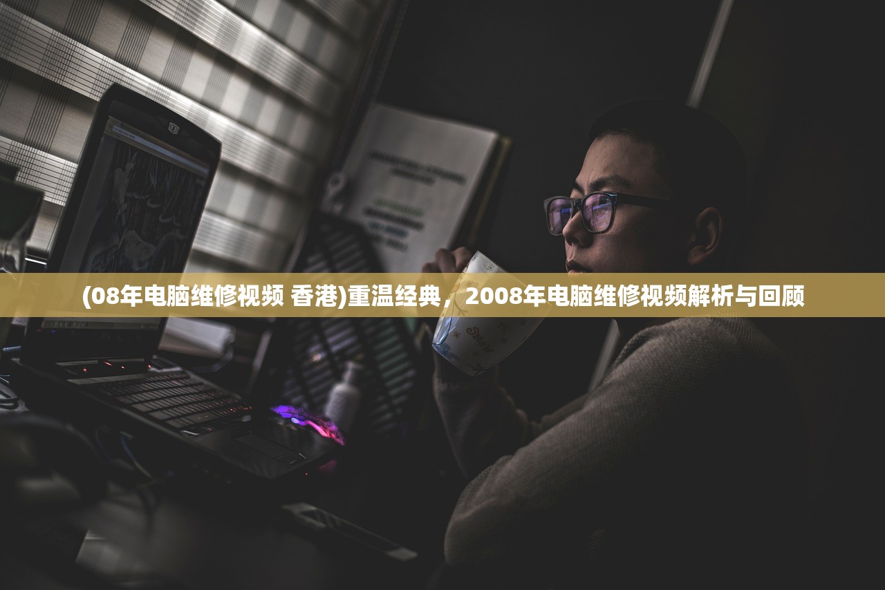 (08年电脑维修视频 香港)重温经典，2008年电脑维修视频解析与回顾